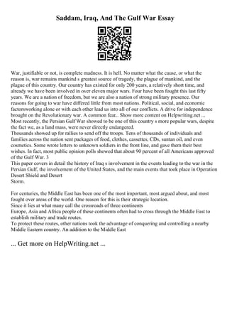 Saddam, Iraq, And The Gulf War Essay
War, justifiable or not, is complete madness. It is hell. No matter what the cause, or what the
reason is, war remains mankind s greatest source of tragedy, the plague of mankind, and the
plague of this country. Our country has existed for only 200 years, a relatively short time, and
already we have been involved in over eleven major wars. Four have been fought this last fifty
years. We are a nation of freedom, but we are also a nation of strong military presence. Our
reasons for going to war have differed little from most nations. Political, social, and economic
factorsworking alone or with each other lead us into all of our conflicts. A drive for independence
brought on the Revolutionary war. A common fear... Show more content on Helpwriting.net ...
Most recently, the Persian Gulf War showed to be one of this country s more popular wars, despite
the fact we, as a land mass, were never directly endangered.
Thousands showed up for rallies to send off the troops. Tens of thousands of individuals and
families across the nation sent packages of food, clothes, cassettes, CDs, suntan oil, and even
cosmetics. Some wrote letters to unknown soldiers in the front line, and gave them their best
wishes. In fact, most public opinion polls showed that about 90 percent of all Americans approved
of the Gulf War. 3
This paper covers in detail the history of Iraq s involvement in the events leading to the war in the
Persian Gulf, the involvement of the United States, and the main events that took place in Operation
Desert Shield and Desert
Storm.
For centuries, the Middle East has been one of the most important, most argued about, and most
fought over areas of the world. One reason for this is their strategic location.
Since it lies at what many call the crossroads of three continents
Europe, Asia and Africa people of these continents often had to cross through the Middle East to
establish military and trade routes.
To protect these routes, other nations took the advantage of conquering and controlling a nearby
Middle Eastern country. An addition to the Middle East
... Get more on HelpWriting.net ...
 