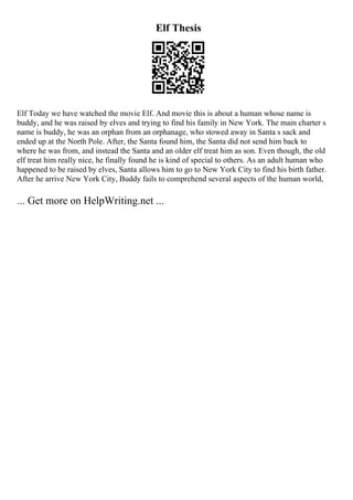 Elf Thesis
Elf Today we have watched the movie Elf. And movie this is about a human whose name is
buddy, and he was raised by elves and trying to find his family in New York. The main charter s
name is buddy, he was an orphan from an orphanage, who stowed away in Santa s sack and
ended up at the North Pole. After, the Santa found him, the Santa did not send him back to
where he was from, and instead the Santa and an older elf treat him as son. Even though, the old
elf treat him really nice, he finally found he is kind of special to others. As an adult human who
happened to be raised by elves, Santa allows him to go to New York City to find his birth father.
After he arrive New York City, Buddy fails to comprehend several aspects of the human world,
... Get more on HelpWriting.net ...
 
