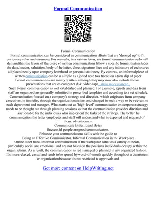 Formal Communication
Formal Communication
Formal communication can be considered as communication efforts that are "dressed up" to fit
customary rules and ceremony For example, in a written letter, the formal communication style will
demand that the layout of the piece of written communication follow a specific format that includes
the date, header, salutation, body of the letter, close, signature lines and any indicators of enclosures
all placed neatly upon company letterhead or personal stationery. By contrast, an informal piece of
written communication can be as simple as a jotted note to a friend on a torn slip of paper
Formal communications are mostly written, although they may now also include formal
presentations that are on computer disk, video tape...show more content...
Such formal communication is well established and planned. For example, reports and data from
staff are organized are generally submitted in prescribed templates and according to a set schedule.
Communication focused on a company's strategy and direction, which originates from company
executives, is funnelled through the organizational chart and changed in such a way to be relevant to
each department and manager. What starts out as "high–level" communication on corporate strategy
needs to be thought out through planning sessions so that the communication provides direction and
is actionable for the individuals who implement the tasks of the strategy. The better the
communication the better employees and staff will understand what is expected and required of
them. advertisement
Communicate Better, Lead Better
Successful people are good communicators.
Enhance your communciations skills with the guide to
Being an Effective Communicator. Informal Communication in the Workplace
On the other hand, informal communication in the workplace satisfies a variety of needs,
particularly social and emotional, and are not based on the positions individuals occupy within the
organizations. As a result, the communication is not managed or planned in any organized fashion.
It's more relaxed, casual and tends to be spread by word–of–mouth quickly throughout a department
or organization because it's not restricted to approvals and
Get more content on HelpWriting.net
 