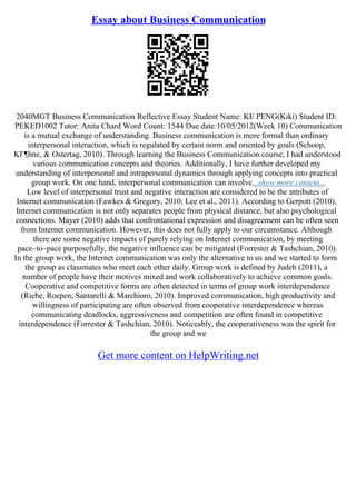 Essay about Business Communication
2040MGT Business Communication Reflective Essay Student Name: KE PENG(Kiki) Student ID:
PEKED1002 Tutor: Anita Chard Word Count: 1544 Due date:10/05/2012(Week 10) Communication
is a mutual exchange of understanding. Business communication is more formal than ordinary
interpersonal interaction, which is regulated by certain norm and oriented by goals (Schoop,
KГ¶hne, & Ostertag, 2010). Through learning the Business Communication course, I had understood
various communication concepts and theories. Additionally, I have further developed my
understanding of interpersonal and intrapersonal dynamics through applying concepts into practical
group work. On one hand, interpersonal communication can involve...show more content...
Low level of interpersonal trust and negative interaction are considered to be the attributes of
Internet communication (Fawkes & Gregory, 2010; Lee et al., 2011). According to Gerpott (2010),
Internet communication is not only separates people from physical distance, but also psychological
connections. Mayer (2010) adds that confrontational expression and disagreement can be often seen
from Internet communication. However, this does not fully apply to our circumstance. Although
there are some negative impacts of purely relying on Internet communication, by meeting
pace–to–pace purposefully, the negative influence can be mitigated (Forrester & Tashchian, 2010).
In the group work, the Internet communication was only the alternative to us and we started to form
the group as classmates who meet each other daily. Group work is defined by Judeh (2011), a
number of people have their motives mixed and work collaboratively to achieve common goals.
Cooperative and competitive forms are often detected in terms of group work interdependence
(Riebe, Roepen, Santarelli & Marchioro, 2010). Improved communication, high productivity and
willingness of participating are often observed from cooperative interdependence whereas
communicating deadlocks, aggressiveness and competition are often found in competitive
interdependence (Forrester & Tashchian, 2010). Noticeably, the cooperativeness was the spirit for
the group and we
Get more content on HelpWriting.net
 