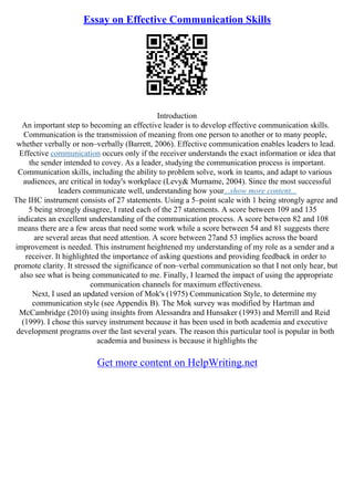 Essay on Effective Communication Skills
Introduction
An important step to becoming an effective leader is to develop effective communication skills.
Communication is the transmission of meaning from one person to another or to many people,
whether verbally or non–verbally (Barrett, 2006). Effective communication enables leaders to lead.
Effective communication occurs only if the receiver understands the exact information or idea that
the sender intended to covey. As a leader, studying the communication process is important.
Communication skills, including the ability to problem solve, work in teams, and adapt to various
audiences, are critical in today's workplace (Levy& Murname, 2004). Since the most successful
leaders communicate well, understanding how your...show more content...
The IHC instrument consists of 27 statements. Using a 5–point scale with 1 being strongly agree and
5 being strongly disagree, I rated each of the 27 statements. A score between 109 and 135
indicates an excellent understanding of the communication process. A score between 82 and 108
means there are a few areas that need some work while a score between 54 and 81 suggests there
are several areas that need attention. A score between 27and 53 implies across the board
improvement is needed. This instrument heightened my understanding of my role as a sender and a
receiver. It highlighted the importance of asking questions and providing feedback in order to
promote clarity. It stressed the significance of non–verbal communication so that I not only hear, but
also see what is being communicated to me. Finally, I learned the impact of using the appropriate
communication channels for maximum effectiveness.
Next, I used an updated version of Mok's (1975) Communication Style, to determine my
communication style (see Appendix B). The Mok survey was modified by Hartman and
McCambridge (2010) using insights from Alessandra and Hunsaker (1993) and Merrill and Reid
(1999). I chose this survey instrument because it has been used in both academia and executive
development programs over the last several years. The reason this particular tool is popular in both
academia and business is because it highlights the
Get more content on HelpWriting.net
 