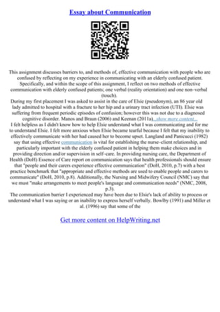 Essay about Communication
This assignment discusses barriers to, and methods of, effective communication with people who are
confused by reflecting on my experience in communicating with an elderly confused patient.
Specifically, and within the scope of this assignment, I reflect on two methods of effective
communication with elderly confused patients; one verbal (reality orientation) and one non–verbal
(touch).
During my first placement I was asked to assist in the care of Elsie (pseudonym), an 86 year old
lady admitted to hospital with a fracture to her hip and a urinary tract infection (UTI). Elsie was
suffering from frequent periodic episodes of confusion; however this was not due to a diagnosed
cognitive disorder. Manos and Braun (2006) and Keenan (2011a)...show more content...
I felt helpless as I didn't know how to help Elsie understand what I was communicating and for me
to understand Elsie. I felt more anxious when Elsie became tearful because I felt that my inability to
effectively communicate with her had caused her to become upset. Langland and Panicucci (1982)
say that using effective communication is vital for establishing the nurse–client relationship, and
particularly important with the elderly confused patient in helping them make choices and in
providing direction and/or supervision in self–care. In providing nursing care, the Department of
Health (DoH) Essence of Care report on communication says that health professionals should ensure
that "people and their carers experience effective communication" (DoH, 2010, p.7) with a best
practice benchmark that "appropriate and effective methods are used to enable people and carers to
communicate" (DoH, 2010, p.8). Additionally, the Nursing and Midwifery Council (NMC) say that
we must "make arrangements to meet people's language and communication needs" (NMC, 2008,
p.3).
The communication barrier I experienced may have been due to Elsie's lack of ability to process or
understand what I was saying or an inability to express herself verbally. Bowlby (1991) and Miller et
al. (1996) say that some of the
Get more content on HelpWriting.net
 