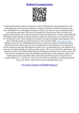 Mediated Communication
I used my phone and computer combined for a total of 199 minutes on this particular day. I was
on the phone my cell or my house phone for a majority of that time, totaling 154 minutes to be
exact. My Mother lives in Michigan, I don't get to see her very often our way of communicating is
over the phone and when I talk to her it's normally for a least an hour. Only 45 minutes was
computer usage and that was to read the discussion forum and check alerts, e–mails. I don't think that
199 minutes is that long but it definitely made me realize how much I'm on it on a daily basis. Out
of a 24 hour day I used 3 hours and about 32 minutes of my day on the phone and computer. Now a
days I think that people use electronic devices way too much. People...show more content...
Taking your time is one, and thinking about what you want to say, typing it out and then read it
and if you don't like what it says you can reword and type it over. It also gives you a permanent
record of what you said, and what others have said to you. You definitely have to pay attention as to
what you are saying and make sure that you really mean it. "We can use emoticons, punctuation, and
capitalized words as nonverbal symbols that provide additional meaning to the words we write. We
can also now communicate using videoconferencing technology on our computers, tablets, and
mobile phones–devices that allow both verbal and nonverbal messages to be encoded and
decoded."(Bevan, J. L., & Sole, K., 2014. Sec.4.4). I don't use emoticons or anything mentioned
above very much, I want to try to start incorporating them in my
Get more content on HelpWriting.net
 