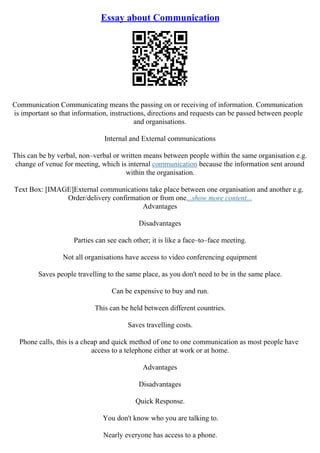 Essay about Communication
Communication Communicating means the passing on or receiving of information. Communication
is important so that information, instructions, directions and requests can be passed between people
and organisations.
Internal and External communications
This can be by verbal, non–verbal or written means between people within the same organisation e.g.
change of venue for meeting, which is internal communication because the information sent around
within the organisation.
Text Box: [IMAGE]External communications take place between one organisation and another e.g.
Order/delivery confirmation or from one...show more content...
Advantages
Disadvantages
Parties can see each other; it is like a face–to–face meeting.
Not all organisations have access to video conferencing equipment
Saves people travelling to the same place, as you don't need to be in the same place.
Can be expensive to buy and run.
This can be held between different countries.
Saves travelling costs.
Phone calls, this is a cheap and quick method of one to one communication as most people have
access to a telephone either at work or at home.
Advantages
Disadvantages
Quick Response.
You don't know who you are talking to.
Nearly everyone has access to a phone.
 