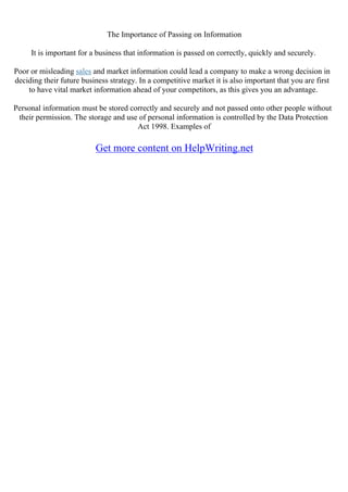 The Importance of Passing on Information
It is important for a business that information is passed on correctly, quickly and securely.
Poor or misleading sales and market information could lead a company to make a wrong decision in
deciding their future business strategy. In a competitive market it is also important that you are first
to have vital market information ahead of your competitors, as this gives you an advantage.
Personal information must be stored correctly and securely and not passed onto other people without
their permission. The storage and use of personal information is controlled by the Data Protection
Act 1998. Examples of
Get more content on HelpWriting.net
 