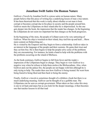 Jonathan Swift Satire On Human Nature
Gulliver s Travels by Jonathan Swift is a prose satire on human nature. Many
people believe that this piece of writing has a underlying lesson of man s true nature.
It has been theorized that this work is really about whether or not man is born
corrupt or becomes corrupt due to his place in society and the people around him.
Gulliver meets the Lilliputians on their island after he is shipwrecked. As the one
gets deeper into the book, the impression that the reader has changes. In the beginning
the Lilliputians do not seem too important but that changes as the book progresses.
In the beginning of the story, the people of Lilliput seem to be very untrusting of
Gulliver. When his ship is wrecked on their island, they tied him up and held ... Show
more content on Helpwriting.net ...
He is visited by the Emperor and they begin to form a relationship. Gulliver takes in
an interest in the language of the people and their customs. He gains their trust and
they set him free. He is then begins to help the people solve some of the problems
they are encountering. For instance, he lends a hand to help with the problems with
the problems occurring on the island of Blefuscu.
As the book continues, Gulliver begins to fall from favor and the reader s
impression of the Lilliputians begin to change. They begin to view Gulliver in a
negative way when he refuses to help them enslave the Blefuscudians. Also, when
Gulliver puts out the palace fire, the people are not happy with him although he is
only trying to help. The reader then sees how Gulliver is being treated. He went from
being feared to being liked and then back to being the enemy.
Finally, Gulliver s travels is sometimes thought of a children s book but there is so
much underlying meaning. Gulliver can be thought of as a gullible man. The
Lilliputians can be seen as corrupt government. When taken on face value this story
is one to sit back and enjoy but as you look for the deeper meanings, it then becomes
one that teaches lessons to all that read
 