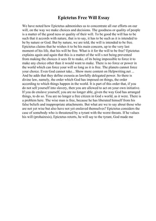 Epictetus Free Will Essay
We have noted how Epictetus admonishes us to concentrate all our efforts on our
will, on the way we make choices and decisions. The goodness or quality of people
is a matter of the good ness or quality of their will. To be good the will has to be
such that it accords with nature, that is to say, it has to be such as it is intended to
be by nature or God. But by nature, we are told, the will is intended to be free.
Epictetus claims that he wishes it to be his main concern, up to the very last
moment of his life, that his will be free. What is it for the will to be free? Epictetus
explains again and again that this is a matter of the will s not being prevented
from making the choices it sees fit to make, of its being impossible to force it to
make any choice other than it would want to make. There is no force or power in
the world which can force your will so long as it is free. The planets cannot force
your choice. Even God cannot take... Show more content on Helpwriting.net ...
And he adds that they define exousia as lawfully delegated power. So there is
divine law, namely, the order which God has imposed on things, the order
according to which things happen in the world. It is part of this order that, if you
do not sell yourself into slavery, then you are allowed to act on your own initiative.
If you do enslave yourself, you are no longer able, given the way God has arranged
things, to do so. You are no longer a free citizen in God s world, as it were. There is
a problem here. The wise man is free, because he has liberated himself from his
false beliefs and inappropriate attachments. But what are we to say about those who
are not yet wise but also have not yet enslaved themselves? Epictetus considers the
case of somebody who is threatened by a tyrant with the worst threats. If he values
his will (prohairesis), Epictetus retorts, he will say to the tyrant, God made me
 
