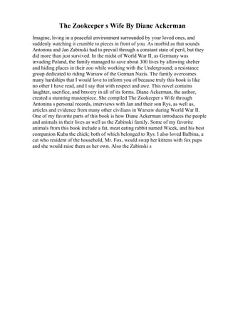 The Zookeeper s Wife By Diane Ackerman
Imagine, living in a peaceful environment surrounded by your loved ones, and
suddenly watching it crumble to pieces in front of you. As morbid as that sounds
Antonina and Jan Zabinski had to prevail through a constant state of peril, but they
did more than just survived. In the midst of World War II, as Germany was
invading Poland, the family managed to save about 300 lives by allowing shelter
and hiding places in their zoo while working with the Underground; a resistance
group dedicated to riding Warsaw of the German Nazis. The family overcomes
many hardships that I would love to inform you of because truly this book is like
no other I have read, and I say that with respect and awe. This novel contains
laughter, sacrifice, and bravery in all of its forms. Diane Ackerman, the author,
created a stunning masterpiece. She compiled The Zookeeper s Wife through
Antonina s personal records, interviews with Jan and their son Rys, as well as,
articles and evidence from many other civilians in Warsaw during World War II.
One of my favorite parts of this book is how Diane Ackerman introduces the people
and animals in their lives as well as the Zabinski family. Some of my favorite
animals from this book include a fat, meat eating rabbit named Wicek, and his best
companion Kuba the chick; both of which belonged to Rys. I also loved Balbina, a
cat who resident of the household, Mr. Fox, would swap her kittens with fox pups
and she would raise them as her own. Also the Zabinski s
 