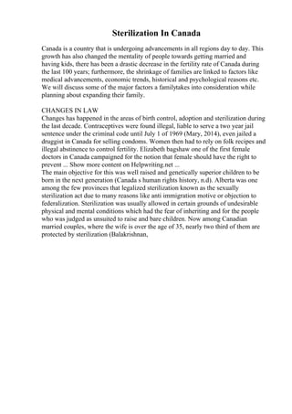 Sterilization In Canada
Canada is a country that is undergoing advancements in all regions day to day. This
growth has also changed the mentality of people towards getting married and
having kids, there has been a drastic decrease in the fertility rate of Canada during
the last 100 years; furthermore, the shrinkage of families are linked to factors like
medical advancements, economic trends, historical and psychological reasons etc.
We will discuss some of the major factors a familytakes into consideration while
planning about expanding their family.
CHANGES IN LAW
Changes has happened in the areas of birth control, adoption and sterilization during
the last decade. Contraceptives were found illegal, liable to serve a two year jail
sentence under the criminal code until July 1 of 1969 (Mary, 2014), even jailed a
druggist in Canada for selling condoms. Women then had to rely on folk recipes and
illegal abstinence to control fertility. Elizabeth bagshaw one of the first female
doctors in Canada campaigned for the notion that female should have the right to
prevent ... Show more content on Helpwriting.net ...
The main objective for this was well raised and genetically superior children to be
born in the next generation (Canada s human rights history, n.d). Alberta was one
among the few provinces that legalized sterilization known as the sexually
sterilization act due to many reasons like anti immigration motive or objection to
federalization. Sterilization was usually allowed in certain grounds of undesirable
physical and mental conditions which had the fear of inheriting and for the people
who was judged as unsuited to raise and bare children. Now among Canadian
married couples, where the wife is over the age of 35, nearly two third of them are
protected by sterilization (Balakrishnan,
 