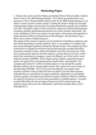 Marketing Paper
1. Analyze the reasons why the Chinese government hired a Western public relations
firm to work on the 2008 Beijing Olympics. The Chinese government felt it was
necessary to hire a Western public relations firm for the 2008 Beijing Olympics in an
effort to create a positive country image. Creating this positive image also included
reducing human rights concerns that were being addressed by groups such as Darfur
and Tibet. The public image of China could have negatively influenced international
consumers attitudes and purchasing intentions for certain products and brands. The
issues unfolding in China were going to be put under a microscope and magnified as
media attention shifted to China because of the Olympics. The hot button issues...
Show more content on Helpwriting.net ...
The impact of the extensive exposure can be beneficial or harmful to companies and
their brand depending on certain situations. Dow is an example of a company who
have received negative publicity during the Olympic Games. The company has been
criticized for its alleged involvement with the pesticide plant accident that killed
thousands of people in India. Almost all publicity from Dow becoming one of the
eleven major games sponsors has been negative, and just about every story written
about Dow associates the company s name with Bhopal, one of the world s worst
industrial disasters (MSNBC, 2012). Rights groups, athletes, and politician have
spoken out against Dow and signed petitions against Dow s participation. The
company paid nearly $11 million for fabric panels to wrap around the London
Olympic stadium, but to assuage public protest, Dow agreed not to put its logo on
the decoration (MSNBC, 2012). In this case the publicity was negative and
possibly could have been avoided had Dow not opted to join the other sponsors.
Although there is a possibility for negative publicity, opportunity to reach global
audiences greatly outweighs the potential for negative publicity. Billions of dollars
are spent by businesses to win the hearts and minds of a global audience. Visa paid
around $100 million for the privilege of being one of the London Games top
sponsors along with Coca Cola, McDonald s, and Procter Gamble (Ross, 2012).
Although this is
 