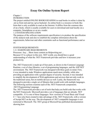 Essay On Online System Report
Chapter 1
INTRODUCTION
The project entitled ONLINE BOOKS READING to read books in online is done by
.net as front end and my sql as backend. An online book is a resource in book like
form that is only available to read on the Internet. It differs from the common idea
of an e book, which is usually available for users to download and read locally on a
computer, Smartphone or on an e reader.
1.2 SYSTEM SPECIFICATION
The purpose of the software requirements specification is to produce the specification
of the analysis task and also to establish the complete information about the
requirements, behaviour and other constraints such as functional performance and so
on.
SYSTEM REQUIREMENTS
1.2.1 HARDWARE REQUIREMENTS
Processor: Any ... Show more content on Helpwriting.net ...
Because C# is a player in this new .NET world, you should have a good
understanding of what the .NET Framework provides and how it increases your
productivity.
The .NET Framework is made up of four parts, as shown in the Common Language
Runtime, a set of class libraries, a set of programming languages, and the ASP.NET
environment. The .NET Framework was designed with three goals in mind. First,
it was intended to make Windows applications much more reliable, while also
providing an application with a greater degree of security. Second, it was intended
to simplify the development of Web applications and services that not only work in
the traditional sense, but on mobile devices as well. Lastly, the framework was
designed to provide a single set of libraries that would work with multiple languages.
The following sections examine each of the .NET Framework components.
.NET Programming Language
The .NET Framework provides a set of tools that help you build code that works with
the.NET Framework. Microsoft provides a set of languages that are already .NET
compatible . C# is one of those languages. New versions of Visual Basic and Visual
C++ have also been created to take advantage of the .NET Framework, with a version
of Jscript.NET on the way. The development of .NET compatible languages is not
restricted to Microsoft. The .NET group at Microsoft has published documentation
showing how
 
