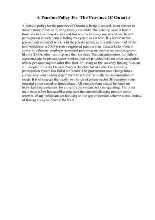 A Pension Policy For The Province Of Ontario
A pension policy for the province of Ontario is being discussed, in an attempt to
make it more effective or being readily available. The existing issue is how it
functions in low interests rates and low returns in equity markets. Also, the low
participation in such plans is failing the system as a whole. It is important the
government to protect workers in the private sector; as it is noted one third of the
paid workforce in 2005 was in a registered pension plan. Canada lacks when it
comes to voluntary employer sponsored pension plans and tax assisted programs,
like the TFSA, who must improve their services. The current pension plan fails to
accommodate for private sector workers that are provided with no other occupation
related pension program other than the CPP. Many of the solvency funding rules are
still adopted from the Ontario Pension Benefits Act in 1966. The voluntary
participation system has failed in Canada. The government must change into a
compulsory contribution system for it to achieve the sufficient accumulation of
assets. It is of concern that nearly two thirds of private sector DB pensions plans
operated either closed or frozen plans . All pension plans should be based on
individual circumstances, but currently the system lacks in regulating. The other
main issue is low household saving rates that are misbalancing pension funds
reserves. Many politicians are focusing on the type of pension scheme to use, instead
of finding a way to increase the level
 