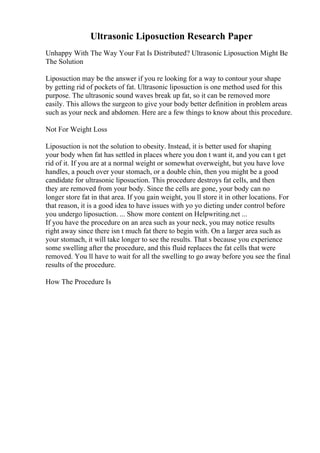 Ultrasonic Liposuction Research Paper
Unhappy With The Way Your Fat Is Distributed? Ultrasonic Liposuction Might Be
The Solution
Liposuction may be the answer if you re looking for a way to contour your shape
by getting rid of pockets of fat. Ultrasonic liposuction is one method used for this
purpose. The ultrasonic sound waves break up fat, so it can be removed more
easily. This allows the surgeon to give your body better definition in problem areas
such as your neck and abdomen. Here are a few things to know about this procedure.
Not For Weight Loss
Liposuction is not the solution to obesity. Instead, it is better used for shaping
your body when fat has settled in places where you don t want it, and you can t get
rid of it. If you are at a normal weight or somewhat overweight, but you have love
handles, a pouch over your stomach, or a double chin, then you might be a good
candidate for ultrasonic liposuction. This procedure destroys fat cells, and then
they are removed from your body. Since the cells are gone, your body can no
longer store fat in that area. If you gain weight, you ll store it in other locations. For
that reason, it is a good idea to have issues with yo yo dieting under control before
you undergo liposuction. ... Show more content on Helpwriting.net ...
If you have the procedure on an area such as your neck, you may notice results
right away since there isn t much fat there to begin with. On a larger area such as
your stomach, it will take longer to see the results. That s because you experience
some swelling after the procedure, and this fluid replaces the fat cells that were
removed. You ll have to wait for all the swelling to go away before you see the final
results of the procedure.
How The Procedure Is
 
