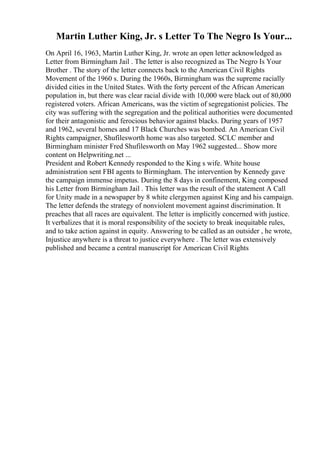 Martin Luther King, Jr. s Letter To The Negro Is Your...
On April 16, 1963, Martin Luther King, Jr. wrote an open letter acknowledged as
Letter from Birmingham Jail . The letter is also recognized as The Negro Is Your
Brother . The story of the letter connects back to the American Civil Rights
Movement of the 1960 s. During the 1960s, Birmingham was the supreme racially
divided cities in the United States. With the forty percent of the African American
population in, but there was clear racial divide with 10,000 were black out of 80,000
registered voters. African Americans, was the victim of segregationist policies. The
city was suffering with the segregation and the political authorities were documented
for their antagonistic and ferocious behavior against blacks. During years of 1957
and 1962, several homes and 17 Black Churches was bombed. An American Civil
Rights campaigner, Shufilesworth home was also targeted. SCLC member and
Birmingham minister Fred Shufilesworth on May 1962 suggested... Show more
content on Helpwriting.net ...
President and Robert Kennedy responded to the King s wife. White house
administration sent FBI agents to Birmingham. The intervention by Kennedy gave
the campaign immense impetus. During the 8 days in confinement, King composed
his Letter from Birmingham Jail . This letter was the result of the statement A Call
for Unity made in a newspaper by 8 white clergymen against King and his campaign.
The letter defends the strategy of nonviolent movement against discrimination. It
preaches that all races are equivalent. The letter is implicitly concerned with justice.
It verbalizes that it is moral responsibility of the society to break inequitable rules,
and to take action against in equity. Answering to be called as an outsider , he wrote,
Injustice anywhere is a threat to justice everywhere . The letter was extensively
published and became a central manuscript for American Civil Rights
 