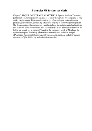 Examples Of System Analysis
Chapter 3 REQUIREMENTS AND ANALYSIS 3.1. System Analysis The main
purpose of conducting system analysis is to study the various processes and to find
out its requirements. These may include ways of capturing or processing data,
producing information, controlling a business activity or supporting management.
The determination of requirements entrails studying the existing details about it to
find out what these requirements are. System analysis has been conducted with the
following objectives in mind: пЃ¶Identify the customers need. пЃ¶Evaluate the
system concept of feasibility. пЃ¶Perform economic and technical analysis.
пЃ¶Allocate functions to hardware, software, people, database and other system
elements. пЃ¶Establish cost and schedule constraints.
 