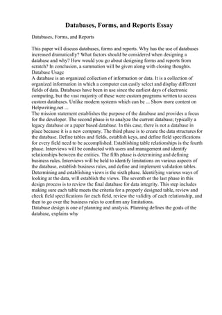 Databases, Forms, and Reports Essay
Databases, Forms, and Reports
This paper will discuss databases, forms and reports. Why has the use of databases
increased dramatically? What factors should be considered when designing a
database and why? How would you go about designing forms and reports from
scratch? In conclusion, a summation will be given along with closing thoughts.
Database Usage
A database is an organized collection of information or data. It is a collection of
organized information in which a computer can easily select and display different
fields of data. Databases have been in use since the earliest days of electronic
computing, but the vast majority of these were custom programs written to access
custom databases. Unlike modern systems which can be ... Show more content on
Helpwriting.net ...
The mission statement establishes the purpose of the database and provides a focus
for the developer. The second phase is to analyze the current database; typically a
legacy database or a paper based database. In this case, there is not a database in
place because it is a new company. The third phase is to create the data structuresfor
the database. Define tables and fields, establish keys, and define field specifications
for every field need to be accomplished. Establishing table relationships is the fourth
phase. Interviews will be conducted with users and management and identify
relationships between the entities. The fifth phase is determining and defining
business rules. Interviews will be held to identify limitations on various aspects of
the database, establish business rules, and define and implement validation tables.
Determining and establishing views is the sixth phase. Identifying various ways of
looking at the data, will establish the views. The seventh or the last phase in this
design process is to review the final database for data integrity. This step includes
making sure each table meets the criteria for a properly designed table, review and
check field specifications for each field, review the validity of each relationship, and
then to go over the business rules to confirm any limitations.
Database design is one of planning and analysis. Planning defines the goals of the
database, explains why
 