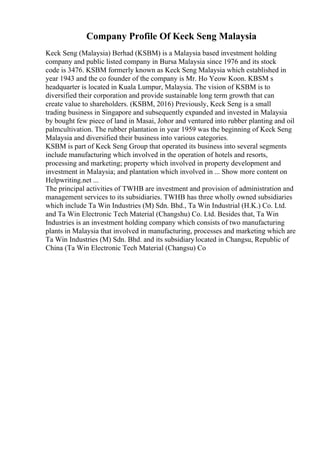 Company Profile Of Keck Seng Malaysia
Keck Seng (Malaysia) Berhad (KSBM) is a Malaysia based investment holding
company and public listed company in Bursa Malaysia since 1976 and its stock
code is 3476. KSBM formerly known as Keck Seng Malaysia which established in
year 1943 and the co founder of the company is Mr. Ho Yeow Koon. KBSM s
headquarter is located in Kuala Lumpur, Malaysia. The vision of KSBM is to
diversified their corporation and provide sustainable long term growth that can
create value to shareholders. (KSBM, 2016) Previously, Keck Seng is a small
trading business in Singapore and subsequently expanded and invested in Malaysia
by bought few piece of land in Masai, Johor and ventured into rubber planting and oil
palmcultivation. The rubber plantation in year 1959 was the beginning of Keck Seng
Malaysia and diversified their business into various categories.
KSBM is part of Keck Seng Group that operated its business into several segments
include manufacturing which involved in the operation of hotels and resorts,
processing and marketing; property which involved in property development and
investment in Malaysia; and plantation which involved in ... Show more content on
Helpwriting.net ...
The principal activities of TWHB are investment and provision of administration and
management services to its subsidiaries. TWHB has three wholly owned subsidiaries
which include Ta Win Industries (M) Sdn. Bhd., Ta Win Industrial (H.K.) Co. Ltd.
and Ta Win Electronic Tech Material (Changshu) Co. Ltd. Besides that, Ta Win
Industries is an investment holding company which consists of two manufacturing
plants in Malaysia that involved in manufacturing, processes and marketing which are
Ta Win Industries (M) Sdn. Bhd. and its subsidiarylocated in Changsu, Republic of
China (Ta Win Electronic Tech Material (Changsu) Co
 