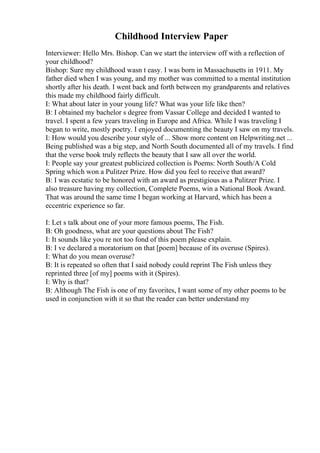 Childhood Interview Paper
Interviewer: Hello Mrs. Bishop. Can we start the interview off with a reflection of
your childhood?
Bishop: Sure my childhood wasn t easy. I was born in Massachusetts in 1911. My
father died when I was young, and my mother was committed to a mental institution
shortly after his death. I went back and forth between my grandparents and relatives
this made my childhood fairly difficult.
I: What about later in your young life? What was your life like then?
B: I obtained my bachelor s degree from Vassar College and decided I wanted to
travel. I spent a few years traveling in Europe and Africa. While I was traveling I
began to write, mostly poetry. I enjoyed documenting the beauty I saw on my travels.
I: How would you describe your style of ... Show more content on Helpwriting.net ...
Being published was a big step, and North South documented all of my travels. I find
that the verse book truly reflects the beauty that I saw all over the world.
I: People say your greatest publicized collection is Poems: North South/A Cold
Spring which won a Pulitzer Prize. How did you feel to receive that award?
B: I was ecstatic to be honored with an award as prestigious as a Pulitzer Prize. I
also treasure having my collection, Complete Poems, win a National Book Award.
That was around the same time I began working at Harvard, which has been a
eccentric experience so far.
I: Let s talk about one of your more famous poems, The Fish.
B: Oh goodness, what are your questions about The Fish?
I: It sounds like you re not too fond of this poem please explain.
B: I ve declared a moratorium on that [poem] because of its overuse (Spires).
I: What do you mean overuse?
B: It is repeated so often that I said nobody could reprint The Fish unless they
reprinted three [of my] poems with it (Spires).
I: Why is that?
B: Although The Fish is one of my favorites, I want some of my other poems to be
used in conjunction with it so that the reader can better understand my
 