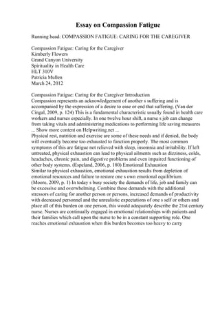 Essay on Compassion Fatigue
Running head: COMPASSION FATIGUE: CARING FOR THE CAREGIVER
Compassion Fatigue: Caring for the Caregiver
Kimberly Flowers
Grand Canyon University
Spirituality in Health Care
HLT 310V
Patricia Mullen
March 24, 2012
Compassion Fatigue: Caring for the Caregiver Introduction
Compassion represents an acknowledgement of another s suffering and is
accompanied by the expression of a desire to ease or end that suffering. (Van der
Cingal, 2009, p. 124) This is a fundamental characteristic usually found in health care
workers and nurses especially. In one twelve hour shift, a nurse s job can change
from taking vitals and administering medications to performing life saving measures
... Show more content on Helpwriting.net ...
Physical rest, nutrition and exercise are some of these needs and if denied, the body
will eventually become too exhausted to function properly. The most common
symptoms of this are fatigue not relieved with sleep, insomnia and irritability. If left
untreated, physical exhaustion can lead to physical ailments such as dizziness, colds,
headaches, chronic pain, and digestive problems and even impaired functioning of
other body systems. (Espeland, 2006, p. 180) Emotional Exhaustion
Similar to physical exhaustion, emotional exhaustion results from depletion of
emotional resources and failure to restore one s own emotional equilibrium.
(Moore, 2009, p. 1) In today s busy society the demands of life, job and family can
be excessive and overwhelming. Combine these demands with the additional
stressors of caring for another person or persons, increased demands of productivity
with decreased personnel and the unrealistic expectations of one s self or others and
place all of this burden on one person, this would adequately describe the 21st century
nurse. Nurses are continually engaged in emotional relationships with patients and
their families which call upon the nurse to be in a constant supporting role. One
reaches emotional exhaustion when this burden becomes too heavy to carry
 