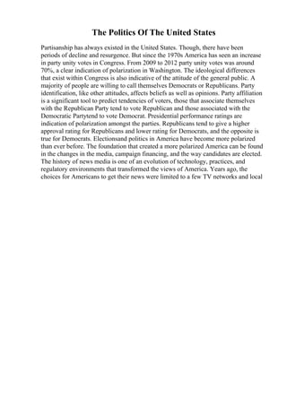 The Politics Of The United States
Partisanship has always existed in the United States. Though, there have been
periods of decline and resurgence. But since the 1970s America has seen an increase
in party unity votes in Congress. From 2009 to 2012 party unity votes was around
70%, a clear indication of polarization in Washington. The ideological differences
that exist within Congress is also indicative of the attitude of the general public. A
majority of people are willing to call themselves Democrats or Republicans. Party
identification, like other attitudes, affects beliefs as well as opinions. Party affiliation
is a significant tool to predict tendencies of voters, those that associate themselves
with the Republican Party tend to vote Republican and those associated with the
Democratic Partytend to vote Democrat. Presidential performance ratings are
indication of polarization amongst the parties. Republicans tend to give a higher
approval rating for Republicans and lower rating for Democrats, and the opposite is
true for Democrats. Electionsand politics in America have become more polarized
than ever before. The foundation that created a more polarized America can be found
in the changes in the media, campaign financing, and the way candidates are elected.
The history of news media is one of an evolution of technology, practices, and
regulatory environments that transformed the views of America. Years ago, the
choices for Americans to get their news were limited to a few TV networks and local
 