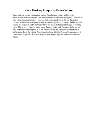 Corn Husking In Appalachiann Culture
Corn husking is a very important part of Appalachian culture and its history. I
attended the event on campus that was about the art of cornhusking and I found it to
be a rather interesting topic. I enjoyed getting to see all the different things that
people used to make using cornhusks. My family produces corn as a food source for
us and the livestock and we always throw the husks to the cattle instead of wasting
them. I have never thought about using them to make such things as dolls, purses,
hats and many other objects. It is not known where the art actually came from, it
either came from the Native Americans teaching it to the Colonial Americans or it
came about in parallel. It is amazing the how people figured out how to make the
husks
 