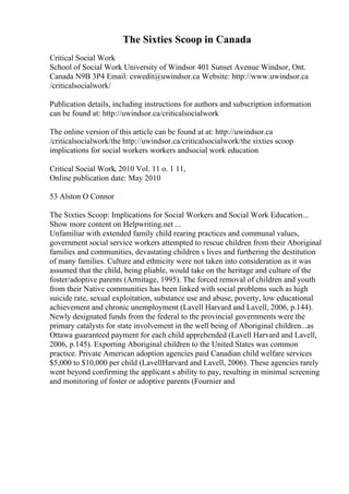 The Sixties Scoop in Canada
Critical Social Work
School of Social Work University of Windsor 401 Sunset Avenue Windsor, Ont.
Canada N9B 3P4 Email: cswedit@uwindsor.ca Website: http://www.uwindsor.ca
/criticalsocialwork/
Publication details, including instructions for authors and subscription information
can be found at: http://uwindsor.ca/criticalsocialwork
The online version of this article can be found at at: http://uwindsor.ca
/criticalsocialwork/the http://uwindsor.ca/criticalsocialwork/the sixties scoop
implications for social workers workers andsocial work education
Critical Social Work, 2010 Vol. 11 o. 1 11,
Online publication date: May 2010
53 Alston O Connor
The Sixties Scoop: Implications for Social Workers and Social Work Education...
Show more content on Helpwriting.net ...
Unfamiliar with extended family child rearing practices and communal values,
government social service workers attempted to rescue children from their Aboriginal
families and communities, devastating children s lives and furthering the destitution
of many families. Culture and ethnicity were not taken into consideration as it was
assumed that the child, being pliable, would take on the heritage and culture of the
foster/adoptive parents (Armitage, 1995). The forced removal of children and youth
from their Native communities has been linked with social problems such as high
suicide rate, sexual exploitation, substance use and abuse, poverty, low educational
achievement and chronic unemployment (Lavell Harvard and Lavell, 2006, p.144).
Newly designated funds from the federal to the provincial governments were the
primary catalysts for state involvement in the well being of Aboriginal children...as
Ottawa guaranteed payment for each child apprehended (Lavell Harvard and Lavell,
2006, p.145). Exporting Aboriginal children to the United States was common
practice. Private American adoption agencies paid Canadian child welfare services
$5,000 to $10,000 per child (LavellHarvard and Lavell, 2006). These agencies rarely
went beyond confirming the applicant s ability to pay, resulting in minimal screening
and monitoring of foster or adoptive parents (Fournier and
 