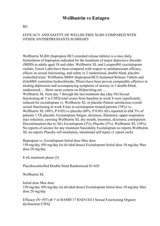 Wellbutrin vs Entapro
RE:
EFFICACY AND SAFETY OF WELLBUTRIN XLВ® COMPARED WITH
OTHER ANTIDEPRESSANTS SUMMARY
Wellbutrin XLВ® (bupropion HCl extended release tablets) is a once daily
formulation of bupropion indicated for the treatment of major depressive disorder
(MDD) in adults aged 18 and older. Wellbutrin XL and LexaproВ® (escitalopram
oxalate, Forest Labs) have been compared with respect to antidepressant efficacy,
effects on sexual functioning, and safety in 2 randomized, double blind, placebo
controlled trials. Wellbutrin SRВ® (bupropionHCl) Sustained Release Tablets and
ZoloftВ® (sertraline hydrochloride, Pfizer) have been proven comparably effective in
treating depression and accompanying symptoms of anxiety in 3 double blind,
randomized, ... Show more content on Helpwriting.net ...
Wellbutrin XL from day 7 through the last treatment day (day 56) Sexual
functioning в€† in CSFQ total scores from baseline to week 8 were significantly
reduced for escitalopram vs. Wellbutrin XL or placebo Patient satisfaction overall
sexual functioning at week 8 less in escitalopram treated patients (74%) vs.
Wellbutrin XL (88%, P 0.05) vs placebo (88%, P 0.05) AEs reported in в‰
Ґ 5% of
patients 1.5X placebo: Escitalopram fatigue, dizziness, flatulence, upper respiratory
tract infection, yawning Wellbutrin XL dry mouth, insomnia, dizziness, constipation
Discontinuation due to AEs Escitalopram (3%), Placebo (5%), Wellbutrin XL (10%)
No reports of seizure for any treatment Suicidality Escitalopram no reports Wellbutrin
XL no reports Placebo self mutilation, intentional self injury (1 report each)
Bupropion vs. Escitalopram Initial dose Max dose
150 mg/day 450 mg/day (in divided doses) Escitalopram Initial dose 10 mg/day Max
dose 20 mg/day
8 wk treatment phase (3)
Placebocontrolled Double blind Randomized N=420
Wellbutrin XL
Initial dose Max dose
150 mg/day 450 mg/day (in divided doses) Escitalopram Initial dose 10 mg/day Max
dose 20 mg/day
Efficacy (N=397) в€† in HAMD 17 HAD CGI I Sexual Functioning Orgasm
dysfunction CSFQ
 