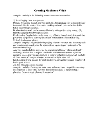 Creating Maximum Value
Analytics can help in the following areas to create maximum value:
1) Better Supply chain management:
Demand forecasting through analytics can help a firm produce only as much stock as
is demanded in the market. Hence over stocking and stock outs can be handled in
better ways through analytics.
Dead or obsolete stock can be managed better by using project aging strategy ( by
Identifying aging stock through analytics.
Key Learning: Supply chain can be made very effective through analytic s predictive
power and any possible Bullwhip effects can be handled in a much better way.
2) Analytics in space science:
Analytics can play a major role in simplifying scientific research. The discovery tools
can be automated, thus freeing the scientist from having to carry out much of the
search for knowledge.
Analytics can also help in improving the operational efficiency of the satellites by
analyzing the orbit data. Analytics can also be used to unravel various mysteries
related to space. Analytics can also help in better weather forecasting which can help
all three modes of transportation (air, water and earth) be more safe.
Key Learning: Using modern day analytics tool major breakthrough can be achieved
in the space science.
3)Better strategic decision making:
Analytics can help a firm capture more value and create more competitive advantage
in comparison to other firms by better decision making due to better strategic
planning. Better strategic planning is a result of
 