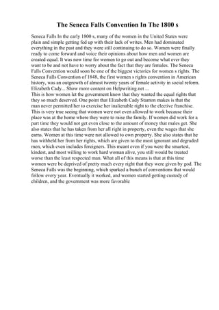 The Seneca Falls Convention In The 1800 s
Seneca Falls In the early 1800 s, many of the women in the United States were
plain and simple getting fed up with their lack of writes. Men had dominated
everything in the past and they were still continuing to do so. Women were finally
ready to come forward and voice their opinions about how men and women are
created equal. It was now time for women to go out and become what ever they
want to be and not have to worry about the fact that they are females. The Seneca
Falls Convention would soon be one of the biggest victories for women s rights. The
Seneca Falls Convention of 1848, the first women s rights convention in American
history, was an outgrowth of almost twenty years of female activity in social reform.
Elizabeth Cady... Show more content on Helpwriting.net ...
This is how women let the government know that they wanted the equal rights that
they so much deserved. One point that Elizabeth Cady Stanton makes is that the
man never permitted her to exercise her inalienable right to the elective franchise.
This is very true seeing that women were not even allowed to work because their
place was at the home where they were to raise the family. If women did work for a
part time they would not get even close to the amount of money that males get. She
also states that he has taken from her all right in property, even the wages that she
earns. Women at this time were not allowed to own property. She also states that he
has withheld her from her rights, which are given to the most ignorant and degraded
men, which even includes foreigners. This meant even if you were the smartest,
kindest, and most willing to work hard woman alive, you still would be treated
worse than the least respected man. What all of this means is that at this time
women were be deprived of pretty much every right that they were given by god. The
Seneca Falls was the beginning, which sparked a bunch of conventions that would
follow every year. Eventually it worked, and women started getting custody of
children, and the government was more favorable
 
