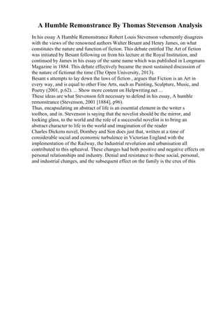 A Humble Remonstrance By Thomas Stevenson Analysis
In his essay A Humble Remonstrance Robert Louis Stevenson vehemently disagrees
with the views of the renowned authors Walter Besant and Henry James, on what
constitutes the nature and function of fiction. This debate entitled The Art of fiction
was initiated by Besant following on from his lecture at the Royal Institution, and
continued by James in his essay of the same name which was published in Longmans
Magazine in 1884. This debate effectively became the most sustained discussion of
the nature of fictionat the time (The Open University, 2013).
Besant s attempts to lay down the laws of fiction , argues that Fiction is an Art in
every way, and is equal to other Fine Arts, such as Painting, Sculpture, Music, and
Poetry (2001, p.62). ... Show more content on Helpwriting.net ...
These ideas are what Stevenson felt necessary to defend in his essay, A humble
remonstrance (Stevenson, 2001 [1884], p96).
Thus, encapsulating an abstract of life is an essential element in the writer s
toolbox, and in. Stevenson is saying that the novelist should be the mirror, and
looking glass, to the world and the role of a successful novelist is to bring an
abstract character to life in the world and imagination of the reader
Charles Dickens novel, Dombey and Son does just that, written at a time of
considerable social and economic turbulence in Victorian England with the
implementation of the Railway, the Industrial revolution and urbanisation all
contributed to this upheaval. These changes had both positive and negative effects on
personal relationships and industry. Denial and resistance to these social, personal,
and industrial changes, and the subsequent effect on the family is the crux of this
 