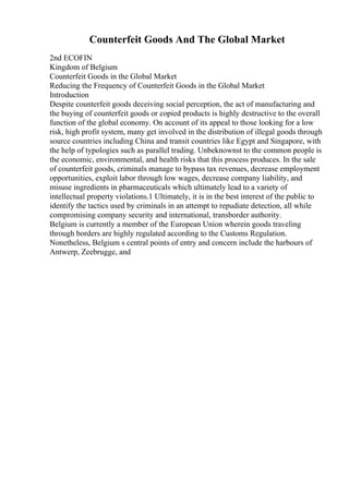 Counterfeit Goods And The Global Market
2nd ECOFIN
Kingdom of Belgium
Counterfeit Goods in the Global Market
Reducing the Frequency of Counterfeit Goods in the Global Market
Introduction
Despite counterfeit goods deceiving social perception, the act of manufacturing and
the buying of counterfeit goods or copied products is highly destructive to the overall
function of the global economy. On account of its appeal to those looking for a low
risk, high profit system, many get involved in the distribution of illegal goods through
source countries including China and transit countries like Egypt and Singapore, with
the help of typologies such as parallel trading. Unbeknownst to the common people is
the economic, environmental, and health risks that this process produces. In the sale
of counterfeit goods, criminals manage to bypass tax revenues, decrease employment
opportunities, exploit labor through low wages, decrease company liability, and
misuse ingredients in pharmaceuticals which ultimately lead to a variety of
intellectual property violations.1 Ultimately, it is in the best interest of the public to
identify the tactics used by criminals in an attempt to repudiate detection, all while
compromising company security and international, transborder authority.
Belgium is currently a member of the European Union wherein goods traveling
through borders are highly regulated according to the Customs Regulation.
Nonetheless, Belgium s central points of entry and concern include the harbours of
Antwerp, Zeebrugge, and
 