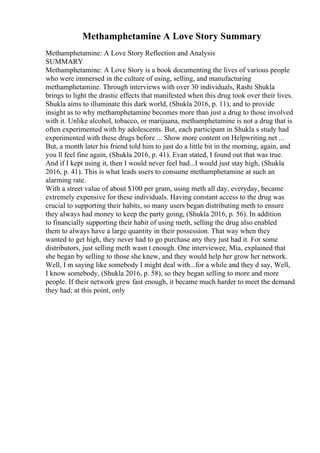 Methamphetamine A Love Story Summary
Methamphetamine: A Love Story Reflection and Analysis
SUMMARY
Methamphetamine: A Love Story is a book documenting the lives of various people
who were immersed in the culture of using, selling, and manufacturing
methamphetamine. Through interviews with over 30 individuals, Rashi Shukla
brings to light the drastic effects that manifested when this drug took over their lives.
Shukla aims to illuminate this dark world, (Shukla 2016, p. 11), and to provide
insight as to why methamphetamine becomes more than just a drug to those involved
with it. Unlike alcohol, tobacco, or marijuana, methamphetamine is not a drug that is
often experimented with by adolescents. But, each participant in Shukla s study had
experimented with these drugs before ... Show more content on Helpwriting.net ...
But, a month later his friend told him to just do a little bit in the morning, again, and
you ll feel fine again, (Shukla 2016, p. 41). Evan stated, I found out that was true.
And if I kept using it, then I would never feel bad...I would just stay high, (Shukla
2016, p. 41). This is what leads users to consume methamphetamine at such an
alarming rate.
With a street value of about $100 per gram, using meth all day, everyday, became
extremely expensive for these individuals. Having constant access to the drug was
crucial to supporting their habits, so many users began distributing meth to ensure
they always had money to keep the party going, (Shukla 2016, p. 56). In addition
to financially supporting their habit of using meth, selling the drug also enabled
them to always have a large quantity in their possession. That way when they
wanted to get high, they never had to go purchase any they just had it. For some
distributors, just selling meth wasn t enough. One interviewee, Mia, explained that
she began by selling to those she knew, and they would help her grow her network.
Well, I m saying like somebody I might deal with...for a while and they d say, Well,
I know somebody, (Shukla 2016, p. 58), so they began selling to more and more
people. If their network grew fast enough, it became much harder to meet the demand
they had; at this point, only
 