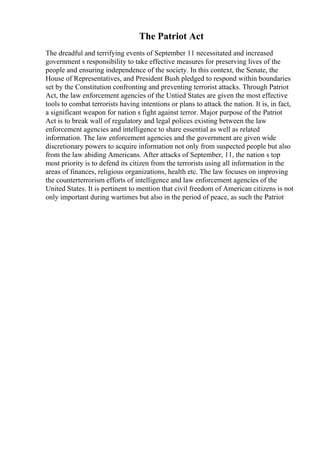 The Patriot Act
The dreadful and terrifying events of September 11 necessitated and increased
government s responsibility to take effective measures for preserving lives of the
people and ensuring independence of the society. In this context, the Senate, the
House of Representatives, and President Bush pledged to respond within boundaries
set by the Constitution confronting and preventing terrorist attacks. Through Patriot
Act, the law enforcement agencies of the Untied States are given the most effective
tools to combat terrorists having intentions or plans to attack the nation. It is, in fact,
a significant weapon for nation s fight against terror. Major purpose of the Patriot
Act is to break wall of regulatory and legal polices existing between the law
enforcement agencies and intelligence to share essential as well as related
information. The law enforcement agencies and the government are given wide
discretionary powers to acquire information not only from suspected people but also
from the law abiding Americans. After attacks of September, 11, the nation s top
most priority is to defend its citizen from the terrorists using all information in the
areas of finances, religious organizations, health etc. The law focuses on improving
the counterterrorism efforts of intelligence and law enforcement agencies of the
United States. It is pertinent to mention that civil freedom of American citizens is not
only important during wartimes but also in the period of peace, as such the Patriot
 