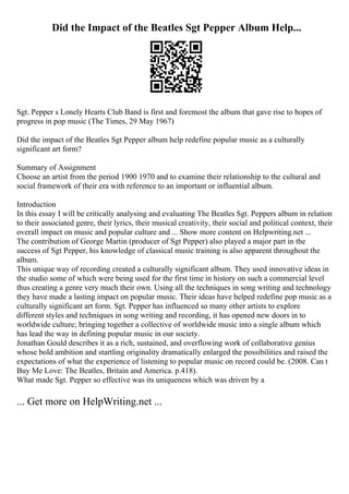 Did the Impact of the Beatles Sgt Pepper Album Help...
Sgt. Pepper s Lonely Hearts Club Band is first and foremost the album that gave rise to hopes of
progress in pop music (The Times, 29 May 1967)
Did the impact of the Beatles Sgt Pepper album help redefine popular music as a culturally
significant art form?
Summary of Assignment
Choose an artist from the period 1900 1970 and to examine their relationship to the cultural and
social framework of their era with reference to an important or influential album.
Introduction
In this essay I will be critically analysing and evaluating The Beatles Sgt. Peppers album in relation
to their associated genre, their lyrics, their musical creativity, their social and political context, their
overall impact on music and popular culture and ... Show more content on Helpwriting.net ...
The contribution of George Martin (producer of Sgt Pepper) also played a major part in the
success of Sgt Pepper, his knowledge of classical music training is also apparent throughout the
album.
This unique way of recording created a culturally significant album. They used innovative ideas in
the studio some of which were being used for the first time in history on such a commercial level
thus creating a genre very much their own. Using all the techniques in song writing and technology
they have made a lasting impact on popular music. Their ideas have helped redefine pop music as a
culturally significant art form. Sgt. Pepper has influenced so many other artists to explore
different styles and techniques in song writing and recording, it has opened new doors in to
worldwide culture; bringing together a collective of worldwide music into a single album which
has lead the way in defining popular music in our society.
Jonathan Gould describes it as a rich, sustained, and overflowing work of collaborative genius
whose bold ambition and startling originality dramatically enlarged the possibilities and raised the
expectations of what the experience of listening to popular music on record could be. (2008. Can t
Buy Me Love: The Beatles, Britain and America. p.418).
What made Sgt. Pepper so effective was its uniqueness which was driven by a
... Get more on HelpWriting.net ...
 