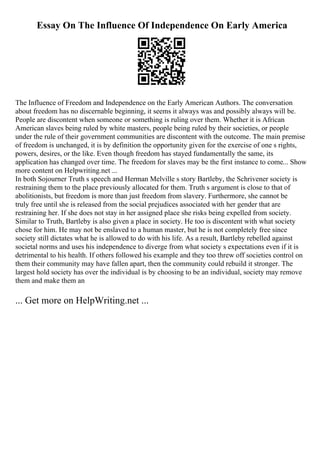 Essay On The Influence Of Independence On Early America
The Influence of Freedom and Independence on the Early American Authors. The conversation
about freedom has no discernable beginning, it seems it always was and possibly always will be.
People are discontent when someone or something is ruling over them. Whether it is African
American slaves being ruled by white masters, people being ruled by their societies, or people
under the rule of their government communities are discontent with the outcome. The main premise
of freedom is unchanged, it is by definition the opportunity given for the exercise of one s rights,
powers, desires, or the like. Even though freedom has stayed fundamentally the same, its
application has changed over time. The freedom for slaves may be the first instance to come... Show
more content on Helpwriting.net ...
In both Sojourner Truth s speech and Herman Melville s story Bartleby, the Schrivener society is
restraining them to the place previously allocated for them. Truth s argument is close to that of
abolitionists, but freedom is more than just freedom from slavery. Furthermore, she cannot be
truly free until she is released from the social prejudices associated with her gender that are
restraining her. If she does not stay in her assigned place she risks being expelled from society.
Similar to Truth, Bartleby is also given a place in society. He too is discontent with what society
chose for him. He may not be enslaved to a human master, but he is not completely free since
society still dictates what he is allowed to do with his life. As a result, Bartleby rebelled against
societal norms and uses his independence to diverge from what society s expectations even if it is
detrimental to his health. If others followed his example and they too threw off societies control on
them their community may have fallen apart, then the community could rebuild it stronger. The
largest hold society has over the individual is by choosing to be an individual, society may remove
them and make them an
... Get more on HelpWriting.net ...
 