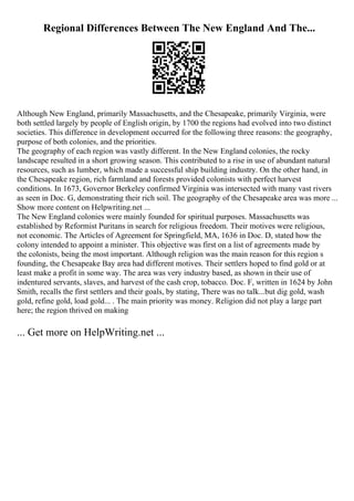 Regional Differences Between The New England And The...
Although New England, primarily Massachusetts, and the Chesapeake, primarily Virginia, were
both settled largely by people of English origin, by 1700 the regions had evolved into two distinct
societies. This difference in development occurred for the following three reasons: the geography,
purpose of both colonies, and the priorities.
The geography of each region was vastly different. In the New England colonies, the rocky
landscape resulted in a short growing season. This contributed to a rise in use of abundant natural
resources, such as lumber, which made a successful ship building industry. On the other hand, in
the Chesapeake region, rich farmland and forests provided colonists with perfect harvest
conditions. In 1673, Governor Berkeley confirmed Virginia was intersected with many vast rivers
as seen in Doc. G, demonstrating their rich soil. The geography of the Chesapeake area was more ...
Show more content on Helpwriting.net ...
The New England colonies were mainly founded for spiritual purposes. Massachusetts was
established by Reformist Puritans in search for religious freedom. Their motives were religious,
not economic. The Articles of Agreement for Springfield, MA, 1636 in Doc. D, stated how the
colony intended to appoint a minister. This objective was first on a list of agreements made by
the colonists, being the most important. Although religion was the main reason for this region s
founding, the Chesapeake Bay area had different motives. Their settlers hoped to find gold or at
least make a profit in some way. The area was very industry based, as shown in their use of
indentured servants, slaves, and harvest of the cash crop, tobacco. Doc. F, written in 1624 by John
Smith, recalls the first settlers and their goals, by stating, There was no talk...but dig gold, wash
gold, refine gold, load gold... . The main priority was money. Religion did not play a large part
here; the region thrived on making
... Get more on HelpWriting.net ...
 