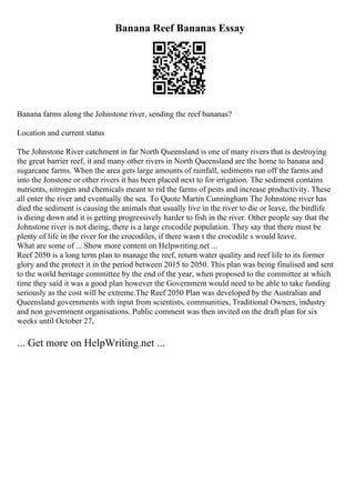 Banana Reef Bananas Essay
Banana farms along the Johnstone river, sending the reef bananas?
Location and current status
The Johnstone River catchment in far North Queensland is one of many rivers that is destroying
the great barrier reef, it and many other rivers in North Queensland are the home to banana and
sugarcane farms. When the area gets large amounts of rainfall, sediments run off the farms and
into the Jonstone or other rivers it has been placed next to for irrigation. The sediment contains
nutrients, nitrogen and chemicals meant to rid the farms of pests and increase productivity. These
all enter the river and eventually the sea. To Quote Martin Cunningham The Johnstone river has
died the sediment is causing the animals that usually live in the river to die or leave, the birdlife
is dieing down and it is getting progressively harder to fish in the river. Other people say that the
Johnstone river is not dieing, there is a large crocodile population. They say that there must be
plenty of life in the river for the crocodiles, if there wasn t the crocodile s would leave.
What are some of ... Show more content on Helpwriting.net ...
Reef 2050 is a long term plan to manage the reef, return water quality and reef life to its former
glory and the protect it in the period between 2015 to 2050. This plan was being finalised and sent
to the world heritage committee by the end of the year, when proposed to the committee at which
time they said it was a good plan however the Government would need to be able to take funding
seriously as the cost will be extreme.The Reef 2050 Plan was developed by the Australian and
Queensland governments with input from scientists, communities, Traditional Owners, industry
and non government organisations. Public comment was then invited on the draft plan for six
weeks until October 27,
... Get more on HelpWriting.net ...
 