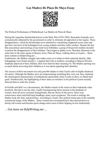 Las Madres De Plaza De Mayo Essay
The Political Performance of Motherhood: Las Madres de Plaza de Mayo
During the Argentine dictatorship known as the Dirty War (1976 1983), thousands of people were
systematically abducted by the government in order to eliminate all opposition to the regime. These
disappearances, which the dictatorship never admitted to committing, happened across class and
age lines, but most of the kidnapped were young students and blue collar workers. Despite the fact
that associations and meetings of any kind were forbidden, a group of housewife mothers decided
to protest the disappearance of their children. They began to gather every Thursday afternoon at the
same time in the main square in Buenos Aires, Plaza de Mayo, walking alone or in pairs ... Show
more content on Helpwriting.net ...
Furthermore, the Madres struggle only makes sense as it relates to their maternal identity: [t]he
kidnappings were brutal assaults [...] against their role as mothers, according to Marysa Navarro.
Suddenly deprived of their children, their lives had lost their meaning (3). The Madres uprising was
as much about recovering their children as it was about regaining their identities.
The success of their movement was only possible thanks to what Taylor calls its highly theatrical
(4) nature. Although the Madres were not impersonating something they were not, they exploited
the stereotypical characteristics of motherhood, particularly when it came to dress, to obtain their
goals. Paradoxically, the highlighting of their status as outsiders in the political system actually
allowed them to enter the system.
In Portillo and MuГ±oz s documentary, the Madres march in the streets in their trademark white
kerchiefs. But that is not the only visually homogenizing factor present in the hundreds of
women, from all socio economic backgrounds, that are shown in the movie. Most wear
conservative skirts and hold large handbags; many wear eyeglasses. The result is striking: the
Madres look old, frail, and powerless. According to Taylor, this uniform forms part of the carefully
constructed image of the Madres . These women have recount[ed] how they dressed down as
dowdy old women and became quick change artist some of them slipping on less traditionally
... Get more on HelpWriting.net ...
 