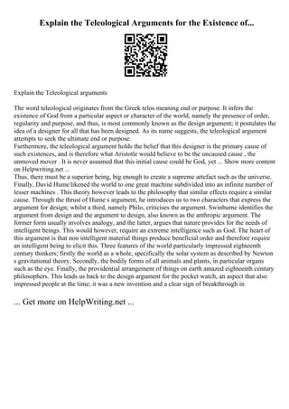 Explain the Teleological Arguments for the Existence of...
Explain the Teleological arguments
The word teleological originates from the Greek telos meaning end or purpose. It infers the
existence of God from a particular aspect or character of the world, namely the presence of order,
regularity and purpose, and thus, is most commonly known as the design argument; it postulates the
idea of a designer for all that has been designed. As its name suggests, the teleological argument
attempts to seek the ultimate end or purpose.
Furthermore, the teleological argument holds the belief that this designer is the primary cause of
such existences, and is therefore what Aristotle would believe to be the uncaused cause , the
unmoved mover . It is never assumed that this initial cause could be God, yet ... Show more content
on Helpwriting.net ...
Thus, there must be a superior being, big enough to create a supreme artefact such as the universe.
Finally, David Hume likened the world to one great machine subdivided into an infinite number of
lesser machines . This theory however leads to the philosophy that similar effects require a similar
cause. Through the thrust of Hume s argument, he introduces us to two characters that express the
argument for design; whilst a third, namely Philo, criticises the argument. Swinburne identifies the
argument from design and the argument to design, also known as the anthropic argument. The
former form usually involves analogy, and the latter, argues that nature provides for the needs of
intelligent beings. This would however, require an extreme intelligence such as God. The heart of
this argument is that non intelligent material things produce beneficial order and therefore require
an intelligent being to elicit this. Three features of the world particularly impressed eighteenth
century thinkers; firstly the world as a whole, specifically the solar system as described by Newton
s gravitational theory. Secondly, the bodily forms of all animals and plants, in particular organs
such as the eye. Finally, the providential arrangement of things on earth amazed eighteenth century
philosophers. This leads us back to the design argument for the pocket watch, an aspect that also
impressed people at the time; it was a new invention and a clear sign of breakthrough in
... Get more on HelpWriting.net ...
 
