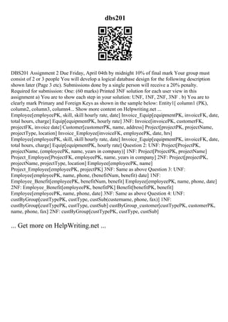 dbs201
DBS201 Assignment 2 Due Friday, April 04th by midnight 10% of final mark Your group must
consist of 2 or 3 people You will develop a logical database design for the following description
shown later (Page 3 etc). Submissions done by a single person will receive a 20% penalty.
Required for submission: One: (60 marks) Printed 3NF solution for each user view in this
assignment a) You are to show each step in your solution: UNF, 1NF, 2NF, 3NF . b) You are to
clearly mark Primary and Foreign Keys as shown in the sample below: Entity1[ column1 (PK),
column2, column3, column4... Show more content on Helpwriting.net ...
Employee[employeePK, skill, skill hourly rate, date] Invoice_Equip[equipmentPK, invoiceFK, date,
total hours, charge] Equip[equipmentPK, hourly rate] 3NF: Invoice[invoicePK, customerFK,
projectFK, invoice date] Customer[customerPK, name, address] Project[projectPK, projectName,
projectType, location] Invoice_Employee[invoiceFK, employeePK, date, hrs]
Employee[employeePK, skill, skill hourly rate, date] Invoice_Equip[equipmentPK, invoiceFK, date,
total hours, charge] Equip[equipmentPK, hourly rate] Question 2: UNF: Project[ProjectPK,
projectName, (employeePK, name, years in company)] 1NF: Project[ProjectPK, projectName]
Project_Employee[ProjectFK, employeePK, name, years in company] 2NF: Project[projectPK,
projectName, projectType, location] Employee[employeePK, name]
Project_Employee[employeePK, projectPK] 3NF: Same as above Question 3: UNF:
Employee[employeePK, name, phone, (benefitNum, benefit) date] 1NF:
Employee_Benefit[employeePK, benefitNum, benefit] Employee[employeePK, name, phone, date]
2NF: Employee_Benefit[employeePK, benefitPK] Benefit[benefitPK, benefit]
Employee[employeePK, name, phone, date] 3NF: Same as above Question 4: UNF:
custByGroup[custTypePK, custType, custSub(custername, phone, fax)] 1NF:
custByGroup[custTypePK, custType, custSub] custByGroup_customer[custTypePK, customerPK,
name, phone, fax] 2NF: custByGroup[custTypePK, custType, custSub]
... Get more on HelpWriting.net ...
 