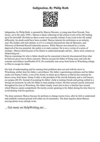 Indignation, By Philip Roth
Indignation, by Philip Roth, is narrated by Marcus Messner, a young man from Newark, New
Jersey, set in the early 1950 s. Marcus is dead, reflecting on the critical events of his life leading
up to his downfall. He believes these events were causally related; if one event in his life ended
differently, his death could have been avoided. Marcus laments his misfortune as an unlucky
soul. His mother calls him defiant, as if it is a natural characteristic that all Messners, and
followers of Bertrand Russell inherently possess. While Marcus sees himself as a victim,
deprived of his true potential, the reality is in stark contrast. He is not a victim of a series of
mishaps ; Marcus died because of his failure to understand people and his... Show more content on
Helpwriting.net ...
Marcus reasonings for why is father should not be concerned is heavily disconnected from what
he believes gives rise to those concerns. Marcus accuses his father of being crazy and calls the
constant surveillance insufferable (8 9). He essentially runs away from home to Winesburg college
in Ohio to escape his father.
His lack of understanding and his running from problems does not end with his move to
Winesburg, neither does his father s surveillance. His father s questioning continues and his father
sends over Sonny Cottler, a son of his friend, to check up on Marcus so that he has someone he
knows away from home. Sonny Cottler is the president of the Jewish fraternity and is well known
on campus (44 45). Instead of accepting his father s help in making friends and getting settled in a
foreign environment, he asks his father to stop sending visitors. He then remains mostly antisocial
throughout his time at Winesburg. His father simply wants him to have a familiar face around
which Marcus cannot comprehend. He mostly avoids speaking to his father during his time there to
avoid dealing with his questions.
The dean summons Marcus because he petitions to change rooms twice, after he fails to understand
and establish common ground with either set of roommates. The dean inquires about Marcus
moving dorms twice already in his
... Get more on HelpWriting.net ...
 