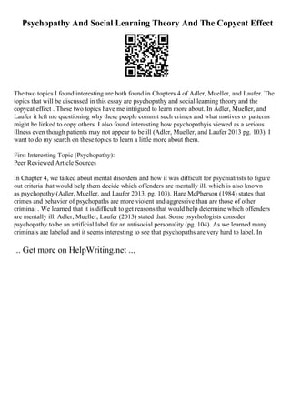 Psychopathy And Social Learning Theory And The Copycat Effect
The two topics I found interesting are both found in Chapters 4 of Adler, Mueller, and Laufer. The
topics that will be discussed in this essay are psychopathy and social learning theory and the
copycat effect . These two topics have me intrigued to learn more about. In Adler, Mueller, and
Laufer it left me questioning why these people commit such crimes and what motives or patterns
might be linked to copy others. I also found interesting how psychopathyis viewed as a serious
illness even though patients may not appear to be ill (Adler, Mueller, and Laufer 2013 pg. 103). I
want to do my search on these topics to learn a little more about them.
First Interesting Topic (Psychopathy):
Peer Reviewed Article Sources
In Chapter 4, we talked about mental disorders and how it was difficult for psychiatrists to figure
out criteria that would help them decide which offenders are mentally ill, which is also known
as psychopathy (Adler, Mueller, and Laufer 2013, pg. 103). Hare McPherson (1984) states that
crimes and behavior of psychopaths are more violent and aggressive than are those of other
criminal . We learned that it is difficult to get reasons that would help determine which offenders
are mentally ill. Adler, Mueller, Laufer (2013) stated that, Some psychologists consider
psychopathy to be an artificial label for an antisocial personality (pg. 104). As we learned many
criminals are labeled and it seems interesting to see that psychopaths are very hard to label. In
... Get more on HelpWriting.net ...
 