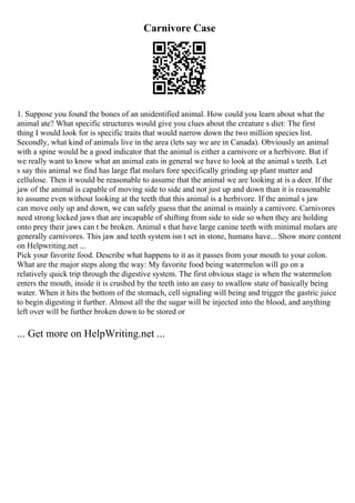 Carnivore Case
1. Suppose you found the bones of an unidentified animal. How could you learn about what the
animal ate? What specific structures would give you clues about the creature s diet: The first
thing I would look for is specific traits that would narrow down the two million species list.
Secondly, what kind of animals live in the area (lets say we are in Canada). Obviously an animal
with a spine would be a good indicator that the animal is either a carnivore or a herbivore. But if
we really want to know what an animal eats in general we have to look at the animal s teeth. Let
s say this animal we find has large flat molars fore specifically grinding up plant matter and
cellulose. Then it would be reasonable to assume that the animal we are looking at is a deer. If the
jaw of the animal is capable of moving side to side and not just up and down than it is reasonable
to assume even without looking at the teeth that this animal is a herbivore. If the animal s jaw
can move only up and down, we can safely guess that the animal is mainly a carnivore. Carnivores
need strong locked jaws that are incapable of shifting from side to side so when they are holding
onto prey their jaws can t be broken. Animal s that have large canine teeth with minimal molars are
generally carnivores. This jaw and teeth system isn t set in stone, humans have... Show more content
on Helpwriting.net ...
Pick your favorite food. Describe what happens to it as it passes from your mouth to your colon.
What are the major steps along the way: My favorite food being watermelon will go on a
relatively quick trip through the digestive system. The first obvious stage is when the watermelon
enters the mouth, inside it is crushed by the teeth into an easy to swallow state of basically being
water. When it hits the bottom of the stomach, cell signaling will being and trigger the gastric juice
to begin digesting it further. Almost all the the sugar will be injected into the blood, and anything
left over will be further broken down to be stored or
... Get more on HelpWriting.net ...
 