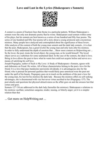 Love and Lust in the Lyrics (Shakespeare s Sonnets)
A sonnet is a poem of fourteen lines that rhyme in a particular pattern. William Shakespeare s
sonnets were the only non dramatic poetry that he wrote. Shakespeare used sonnets within some
of his plays, but his sonnets are best known as a series of one hundred and fifty four poems. The
series of one hundred and fifty four poems tell a story about a young aristocrat and a mysterious
mistress. Many people have analyzed and contemplated about the significance of these lovers .
After analysis of the content of both the young man sonnets and the dark lady sonnets , it is clear
that the poet, Shakespeare, has a great lovefor the young man and only lusts after his mistress.
In order to fully understand the depth of emotion that ... Show more content on Helpwriting.net ...
So the lover, the poet, treats the loved object, the young man, as he would himself. The loved
object serves as a substitute for some unattained ideal. In the case of the sonnets, the ideal is love.
Being in love allows the poet to have what he wants but could not acquire before and serves as a
means of satisfying his self love.
Joseph Pequigney, author of Such is My Love: A Study of Shakespeare s Sonnets, agrees with
and elaborates on Freud. He writes, All of these characteristics belong to the poet s love for the
friend. It is a love that pays handsome narcissistic dividends; it is advantageous also for the
friend, who is praised for personal qualities that would likely pass unnoticed were the poet not
under the spell of his beauty. Pequigney goes on to touch on the antithesis of the poet s love for
the young man, his lust for his mistress the dark lady . Because the mistress offers no self seeking
advantages, she is disesteemed with vice but never virtue ascribed to her (Pequigney 157). The
poet attacks and questions her physical attractiveness as the affair goes on and she arouses lust that
comes and goes.
Sonnets 127 154 are addressed to the dark lady (hereafter the mistress). Shakespeare s relations to
his mistress vacillate; sometimes sanguine, tender, teasing, or bitterly anger; yet it is a simpler
relation than that
... Get more on HelpWriting.net ...
 
