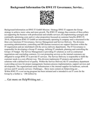 Background Information On RWE IT Governance, Service...
Background Information on RWE IT GmbH Mission / Strategy RWE IT supports the Group
strategy to achieve more value and more growth. The RWE IT strategy thus consists of three pillars
(a) supporting the business with professional and reliable services; (b) implementing synergies and
continually optimising costs and (c) value proposition focussed on customer benefits (RWE IT,
2014). Organisation RWE IT GmbH an internationally operating It company and is structured in the
three core functions IT Governance, Service Management and Service Delivery. The divisions
accounting administration, controlling and HR (human resources) are support functions within the
IT organisation and are interlinked with the service delivery departments. The IT Governance is
responsible for developing a Group IT strategy, defining IT standards, planning and controlling the
Group s IT budget. The Service Management is providing IT solutions as well as contractual
negotiations and concluding contracts. It is not promoting services as the internal customers are
obligated to assign RWE IT to provide IT services. The Service Delivery is responsible to fulfil the
customer needs in a cost efficient way. This division implements IT projects and operates IT
solutions with a defined level of quality. Within the Service Delivery the IT consultancy department
is providing services for project management, business process implementation, support services and
development. The organisational entity Infrastructure is the internal supplier for hardware, network
services and IT security services. Challenges... Show more content on Helpwriting.net ...
Within RWE IT a cost saving program has been initiated and is intended to cut IT costs for the
Group by a further в‚¬ 100 million by
... Get more on HelpWriting.net ...
 