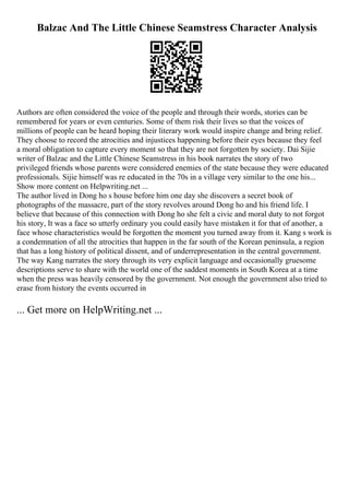 Balzac And The Little Chinese Seamstress Character Analysis
Authors are often considered the voice of the people and through their words, stories can be
remembered for years or even centuries. Some of them risk their lives so that the voices of
millions of people can be heard hoping their literary work would inspire change and bring relief.
They choose to record the atrocities and injustices happening before their eyes because they feel
a moral obligation to capture every moment so that they are not forgotten by society. Dai Sijie
writer of Balzac and the Little Chinese Seamstress in his book narrates the story of two
privileged friends whose parents were considered enemies of the state because they were educated
professionals. Sijie himself was re educated in the 70s in a village very similar to the one his...
Show more content on Helpwriting.net ...
The author lived in Dong ho s house before him one day she discovers a secret book of
photographs of the massacre, part of the story revolves around Dong ho and his friend life. I
believe that because of this connection with Dong ho she felt a civic and moral duty to not forgot
his story, It was a face so utterly ordinary you could easily have mistaken it for that of another, a
face whose characteristics would be forgotten the moment you turned away from it. Kang s work is
a condemnation of all the atrocities that happen in the far south of the Korean peninsula, a region
that has a long history of political dissent, and of underrepresentation in the central government.
The way Kang narrates the story through its very explicit language and occasionally gruesome
descriptions serve to share with the world one of the saddest moments in South Korea at a time
when the press was heavily censored by the government. Not enough the government also tried to
erase from history the events occurred in
... Get more on HelpWriting.net ...
 