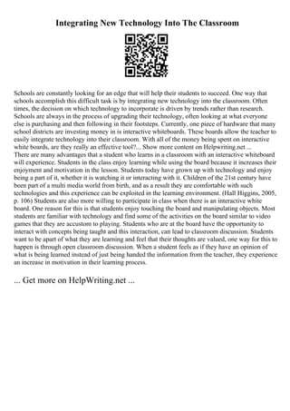 Integrating New Technology Into The Classroom
Schools are constantly looking for an edge that will help their students to succeed. One way that
schools accomplish this difficult task is by integrating new technology into the classroom. Often
times, the decision on which technology to incorporate is driven by trends rather than research.
Schools are always in the process of upgrading their technology, often looking at what everyone
else is purchasing and then following in their footsteps. Currently, one piece of hardware that many
school districts are investing money in is interactive whiteboards. These boards allow the teacher to
easily integrate technology into their classroom. With all of the money being spent on interactive
white boards, are they really an effective tool?... Show more content on Helpwriting.net ...
There are many advantages that a student who learns in a classroom with an interactive whiteboard
will experience. Students in the class enjoy learning while using the board because it increases their
enjoyment and motivation in the lesson. Students today have grown up with technology and enjoy
being a part of it, whether it is watching it or interacting with it. Children of the 21st century have
been part of a multi media world from birth, and as a result they are comfortable with such
technologies and this experience can be exploited in the learning environment. (Hall Higgins, 2005,
p. 106) Students are also more willing to participate in class when there is an interactive white
board. One reason for this is that students enjoy touching the board and manipulating objects. Most
students are familiar with technology and find some of the activities on the board similar to video
games that they are accustom to playing. Students who are at the board have the opportunity to
interact with concepts being taught and this interaction, can lead to classroom discussion. Students
want to be apart of what they are learning and feel that their thoughts are valued, one way for this to
happen is through open classroom discussion. When a student feels as if they have an opinion of
what is being learned instead of just being handed the information from the teacher, they experience
an increase in motivation in their learning process.
... Get more on HelpWriting.net ...
 