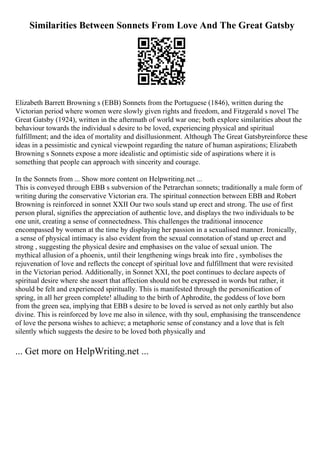 Similarities Between Sonnets From Love And The Great Gatsby
Elizabeth Barrett Browning s (EBB) Sonnets from the Portuguese (1846), written during the
Victorian period where women were slowly given rights and freedom, and Fitzgerald s novel The
Great Gatsby (1924), written in the aftermath of world war one; both explore similarities about the
behaviour towards the individual s desire to be loved, experiencing physical and spiritual
fulfillment; and the idea of mortality and disillusionment. Although The Great Gatsbyreinforce these
ideas in a pessimistic and cynical viewpoint regarding the nature of human aspirations; Elizabeth
Browning s Sonnets expose a more idealistic and optimistic side of aspirations where it is
something that people can approach with sincerity and courage.
In the Sonnets from ... Show more content on Helpwriting.net ...
This is conveyed through EBB s subversion of the Petrarchan sonnets; traditionally a male form of
writing during the conservative Victorian era. The spiritual connection between EBB and Robert
Browning is reinforced in sonnet XXII Our two souls stand up erect and strong. The use of first
person plural, signifies the appreciation of authentic love, and displays the two individuals to be
one unit, creating a sense of connectedness. This challenges the traditional innocence
encompassed by women at the time by displaying her passion in a sexualised manner. Ironically,
a sense of physical intimacy is also evident from the sexual connotation of stand up erect and
strong , suggesting the physical desire and emphasises on the value of sexual union. The
mythical allusion of a phoenix, until their lengthening wings break into fire , symbolises the
rejuvenation of love and reflects the concept of spiritual love and fulfillment that were revisited
in the Victorian period. Additionally, in Sonnet XXI, the poet continues to declare aspects of
spiritual desire where she assert that affection should not be expressed in words but rather, it
should be felt and experienced spiritually. This is manifested through the personification of
spring, in all her green complete! alluding to the birth of Aphrodite, the goddess of love born
from the green sea, implying that EBB s desire to be loved is served as not only earthly but also
divine. This is reinforced by love me also in silence, with thy soul, emphasising the transcendence
of love the persona wishes to achieve; a metaphoric sense of constancy and a love that is felt
silently which suggests the desire to be loved both physically and
... Get more on HelpWriting.net ...
 
