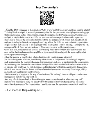 Imp Case Analysis
1.Would a TNA be needed in this situation? Why or why not? If yes, who would you want to talk to?
Training Needs Analysis is a formal process required for the purpose of identifying the training gap
that is in existence and its related training need. Considering the IMP case analysis, training needs
analysis is required since there are different sectors within the organization which require an
individual to possess the necessary skills to perform the expected work within that department. In
addition, training is also offered to people working within the different sectors in that organization
despite the fact that equality is not displayed while offering that form of training. Talking to the HR
manager at North America International ... Show more content on Helpwriting.net ...
Other than this, the commission insisted that training was offered to the whole company and not
only on Mr. Pettipas because there could have been some individuals with the same problem but
haven t yet come into light.
4.For the training to be effective, what other things do you think need attention?
For the training to be effective, considering other factors to complement the training is required
such as addressing the element of gender discrimination which was in existence in the organization.
By addressing this form of discrimination training will be considered effective since the same form
of training will be offered for both the males and the females within the organization. In addition,
this will also ensure that the female staff members obtain the same, necessary Knowledge, ability
and skills just like the male staff workers.
5.What would you suggest in the way of evaluation of the training? How would you convince top
management that it would be worth it?
As a way of training evaluation, I would suggest a one on one interview whereby every staff
member will be asked to carry out an activity with respect to the work being carried out in that
respective department of the organization. I would convince the top management that it would be
... Get more on HelpWriting.net ...
 
