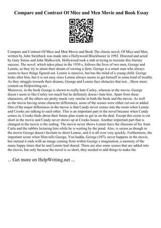 Compare and Contrast Of Mice and Men Movie and Book Essay
Compare and Contrast Of Mice and Men Movie and Book The classic novel, Of Mice and Men,
written by John Steinbeck was made into a Hollywood Blockbuster in 1992. Directed and acted
by Gary Sinise and John Malkovich, Hollywood took a stab at trying to recreate this literary
success. The novel, which takes place in the 1930 s, follows the lives of two men, George and
Lennie, as they try to attain their dream of owning a farm. George is a smart man who always
seems to have things figured out. Lennie is massive, but has the mind of a young child. George
looks after him, but it is not easy since Lennie always seems to get himself in some kind of trouble.
As they struggle towards their dreams, George and Lennie face obstacles that test... Show more
content on Helpwriting.net ...
Moreover, in the book George is shown to really hate Curley, whereas in the movie, George
doesn t seem to like Curley too much but he definitely doesn t hate him. Apart from these
characters, all the others are pretty much very similar in both the book and the movie. As well
as the movie having some character differences, some of the scenes were either cut out or added.
One of the major differences in the movie is that Candy never comes into the room when Lennie
and Crooks are talking to each other. This is an important part in the novel because when Candy
comes in, Crooks finds about their future plan wants to get in on the deal. Except this scene is cut
short in the movie and Candy never shows up at Crooks house. Another important part that is
changed in the movie is the ending. The movie never shows Lennie have the illusions of his Aunt
Carla and the rabbits lecturing him while he is waiting by the pond. Also, is seems as though in
the movie George doesn t hesitate to shoot Lennie, and it is all over very quickly. Furthermore, the
important scene when Slim tells George, You hadda, George (107), never happens in the movie,
but instead it ends with an image coming from within George s imagination, a memory of the
many happy times that he and Lennie had shared. There are also some scenes that are added into
the movie, but only because the novel is so short, they needed to add things to make the
... Get more on HelpWriting.net ...
 
